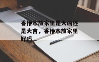 香椿木放家里是大凶还是大吉，香椿木放家里好吗