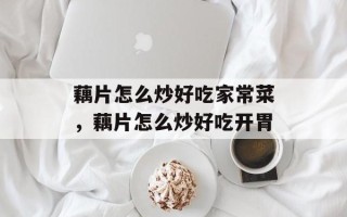 藕片怎么炒好吃家常菜，藕片怎么炒好吃开胃