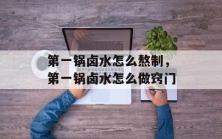 第一锅卤水怎么熬制，第一锅卤水怎么做窍门