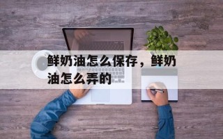 鲜奶油怎么保存，鲜奶油怎么弄的