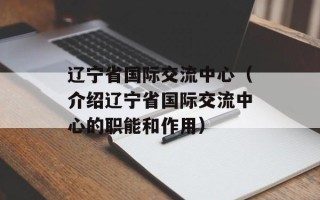 辽宁省国际交流中心（介绍辽宁省国际交流中心的职能和作用）
