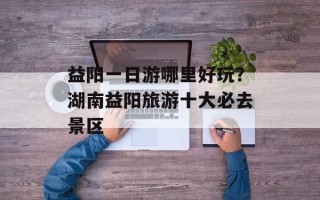 益阳一日游哪里好玩？湖南益阳旅游十大必去景区