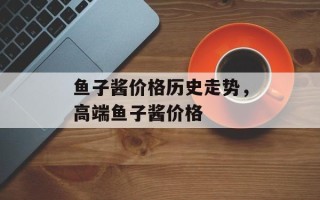 鱼子酱价格历史走势，高端鱼子酱价格