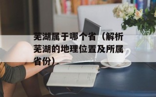 芜湖属于哪个省（解析芜湖的地理位置及所属省份）