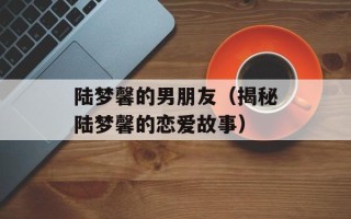 陆梦馨的男朋友（揭秘陆梦馨的恋爱故事）