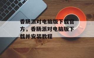 香肠派对电脑版下载官方，香肠派对电脑版下载并安装教程