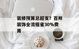 装修预算总超支？百邦装饰全流程省30%费用