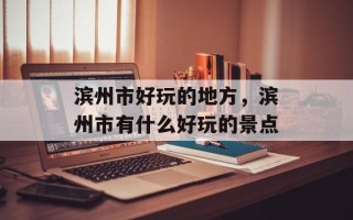 滨州市好玩的地方，滨州市有什么好玩的景点