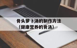 骨头萝卜汤的制作方法（健康营养的骨汤）