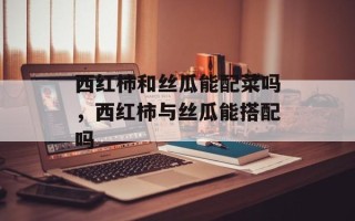 西红柿和丝瓜能配菜吗，西红柿与丝瓜能搭配吗