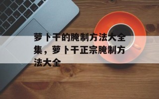 萝卜干的腌制方法大全集，萝卜干正宗腌制方法大全