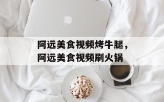 阿远美食视频烤牛腿，阿远美食视频刷火锅