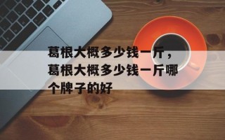 葛根大概多少钱一斤，葛根大概多少钱一斤哪个牌子的好