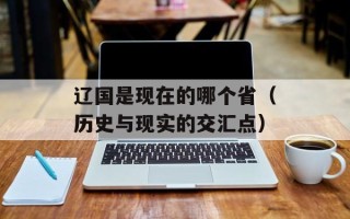 辽国是现在的哪个省（历史与现实的交汇点）