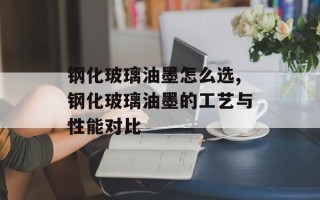 钢化玻璃油墨怎么选,钢化玻璃油墨的工艺与性能对比