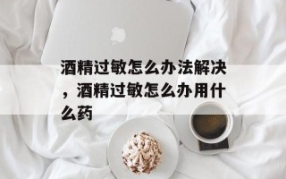 酒精过敏怎么办法解决，酒精过敏怎么办用什么药