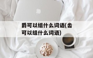 爵可以组什么词语(齿可以组什么词语)
