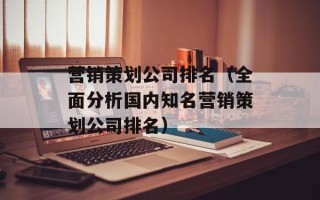 营销策划公司排名（全面分析国内知名营销策划公司排名）