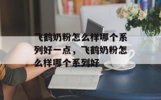 飞鹤奶粉怎么样哪个系列好一点，飞鹤奶粉怎么样哪个系列好