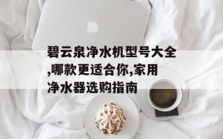 碧云泉净水机型号大全,哪款更适合你,家用净水器选购指南