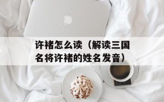 许褚怎么读（解读三国名将许褚的姓名发音）