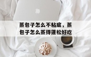 蒸包子怎么不粘底，蒸包子怎么蒸得蓬松好吃