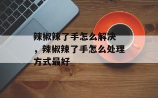辣椒辣了手怎么解决 ，辣椒辣了手怎么处理方式最好