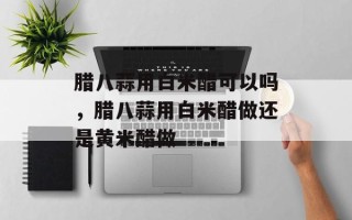 腊八蒜用白米醋可以吗，腊八蒜用白米醋做还是黄米醋做