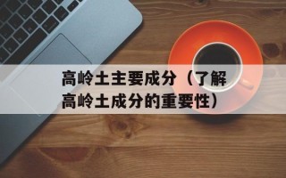 高岭土主要成分（了解高岭土成分的重要性）