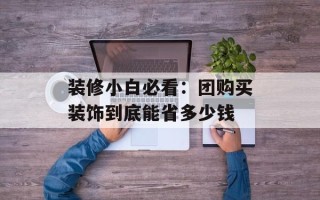 装修小白必看：团购买装饰到底能省多少钱