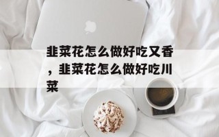 韭菜花怎么做好吃又香，韭菜花怎么做好吃川菜