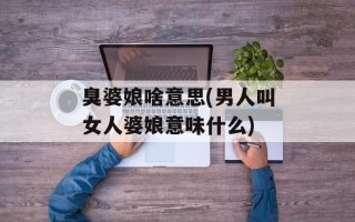 臭婆娘啥意思(男人叫女人婆娘意味什么)