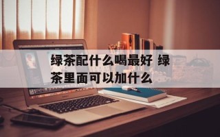 绿茶配什么喝最好 绿茶里面可以加什么