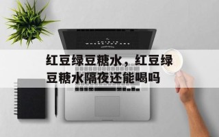 红豆绿豆糖水，红豆绿豆糖水隔夜还能喝吗