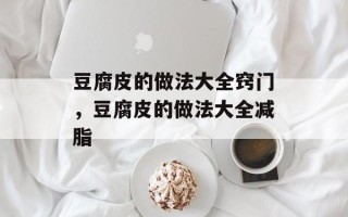 豆腐皮的做法大全窍门，豆腐皮的做法大全减脂