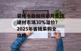 装修小白如何避开长沙建材市场30%溢价？2025年省钱采购全攻略