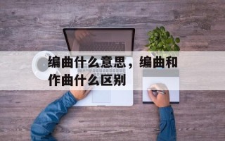 编曲什么意思，编曲和作曲什么区别