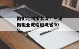 橱柜定制水太深？一诺橱柜全流程避坑省30%