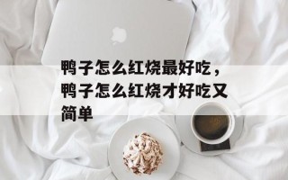 鸭子怎么红烧最好吃，鸭子怎么红烧才好吃又简单
