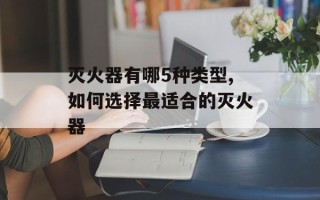 灭火器有哪5种类型,如何选择最适合的灭火器
