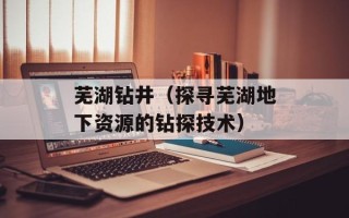芜湖钻井（探寻芜湖地下资源的钻探技术）