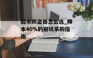 超市防盗器怎么选_降本40%的避坑采购指南