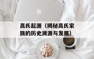 高氏起源（揭秘高氏家族的历史渊源与发展）
