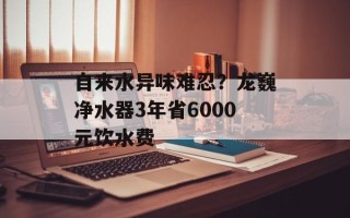 自来水异味难忍？龙巍净水器3年省6000元饮水费