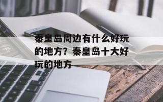 秦皇岛周边有什么好玩的地方？秦皇岛十大好玩的地方
