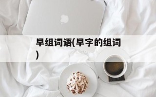 早组词语(早字的组词)