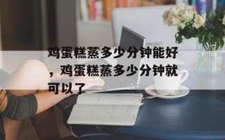 鸡蛋糕蒸多少分钟能好，鸡蛋糕蒸多少分钟就可以了