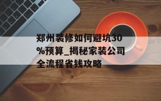 郑州装修如何避坑30%预算_揭秘家装公司全流程省钱攻略