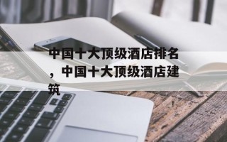 中国十大顶级酒店排名，中国十大顶级酒店建筑