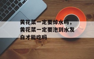 黄花菜一定要焯水吗，黄花菜一定要泡到水发白才能吃吗